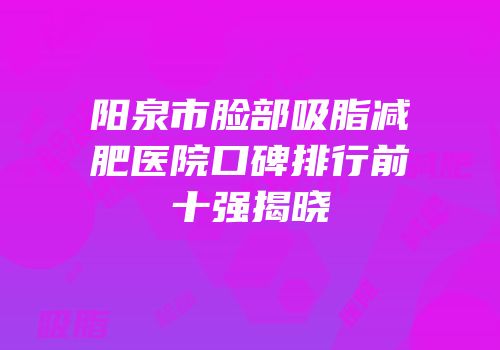 阳泉市脸部吸脂减肥医院口碑排行前十强揭晓