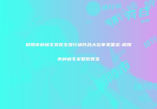 铜陵市种植毛发医生排行榜符合大位审美需求-铜陵市种植毛发整形医生