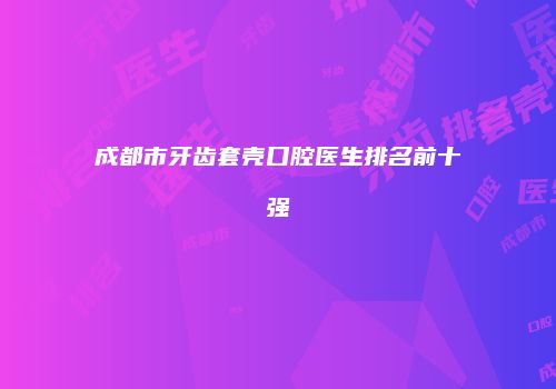 成都市牙齿套壳口腔医生排名前十强