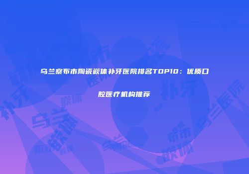 乌兰察布市陶瓷嵌体补牙医院排名TOP10：优质口腔医疗机构推荐