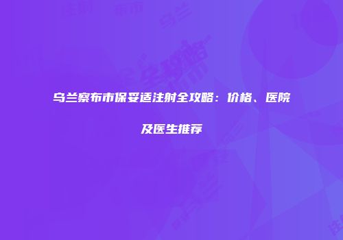 乌兰察布市保妥适注射全攻略：价格、医院及医生推荐