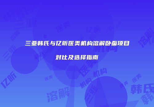 三亚韩氏与亿昕医美机构溶解卧蚕项目对比及选择指南