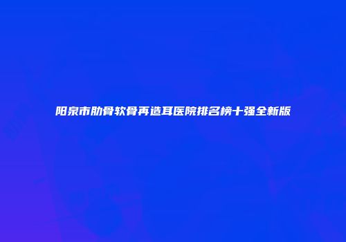 阳泉市肋骨软骨再造耳医院排名榜十强全新版