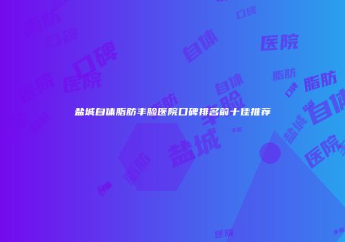 盐城自体脂肪丰脸医院口碑排名前十佳推荐