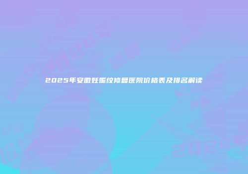 2025年安徽妊娠纹修复医院价格表及排名解读