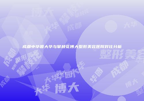 成都中华园大华与攀枝花博大整形美容医院对比分析