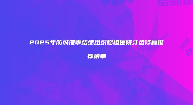 2025年防城港市结缔组织移植医院牙齿修复推荐榜单