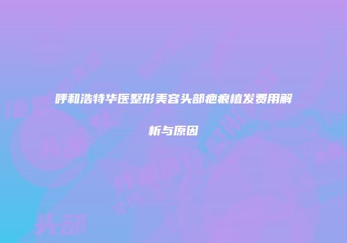 呼和浩特华医整形美容头部疤痕植发费用解析与原因