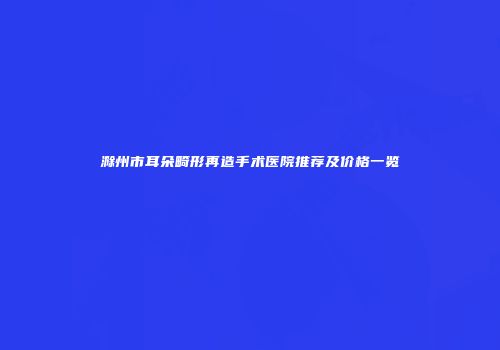 滁州市耳朵畸形再造手术医院推荐及价格一览
