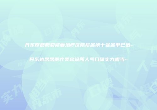 丹东市唇腭裂修复治疗医院排名榜十强名单已出-丹东达思思医疗美容诊所人气口碑实力相当~