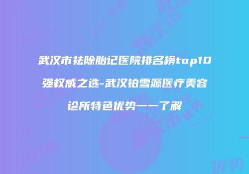武汉市祛除胎记医院排名榜top10强权威之选-武汉铂雪源医疗美容诊所特色优势一一了解
