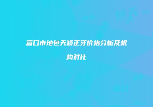 营口市地包天矫正牙价格分析及机构对比