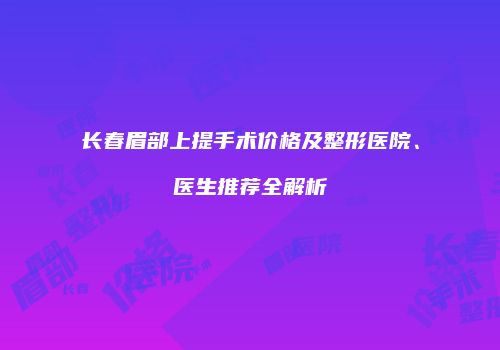 长春眉部上提手术价格及整形医院、医生推荐全解析