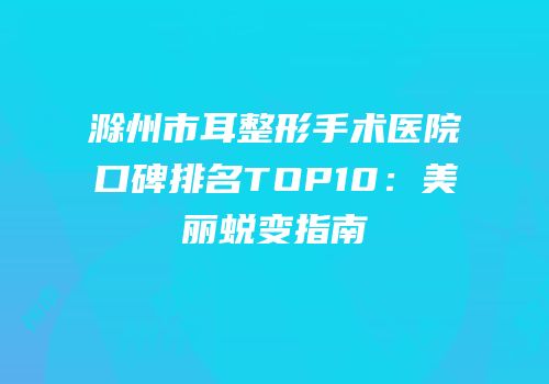 滁州市耳整形手术医院口碑排名TOP10：美丽蜕变指南