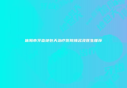 信阳市牙齿地包天治疗医院排名及医生推荐