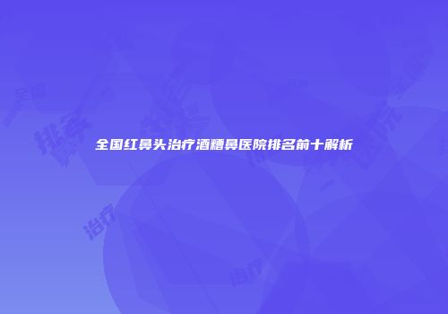 全国红鼻头治疗酒糟鼻医院排名前十解析