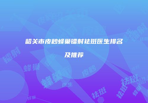 韶关市皮秒蜂巢镭射祛斑医生排名及推荐