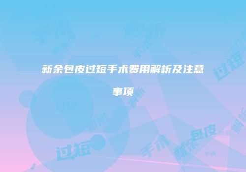 新余包皮过短手术费用解析及注意事项