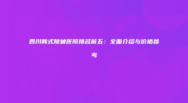四川韩式除皱医院排名前五：全面介绍与价格参考