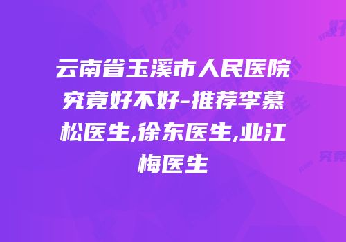 云南省玉溪市人民医院究竟好不好-推荐李慕松医生,徐东医生,业江梅医生
