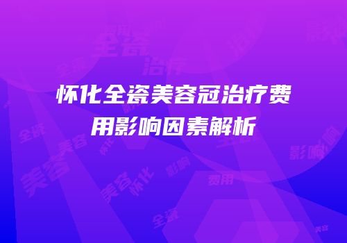 怀化全瓷美容冠治疗费用影响因素解析