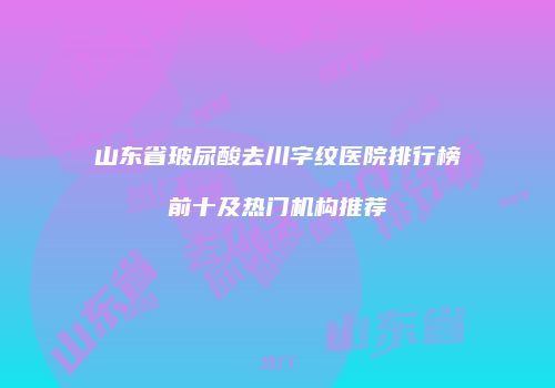 山东省玻尿酸去川字纹医院排行榜前十及热门机构推荐