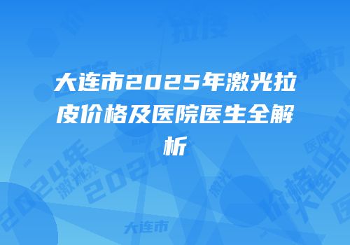 大连市2025年激光拉皮价格及医院医生全解析
