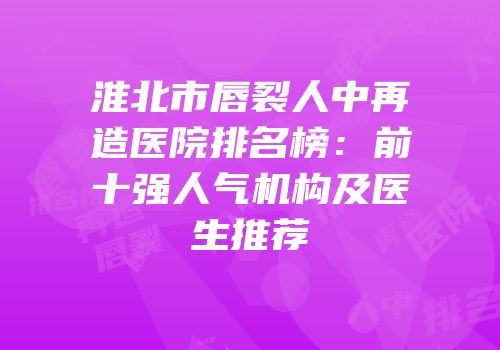 淮北市唇裂人中再造医院排名榜：前十强人气机构及医生推荐