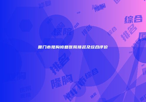 厦门市隆胸修复医院排名及综合评价