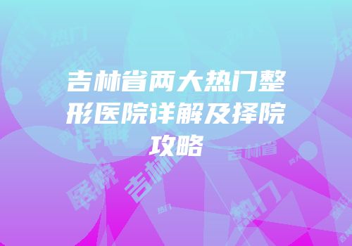 吉林省两大热门整形医院详解及择院攻略