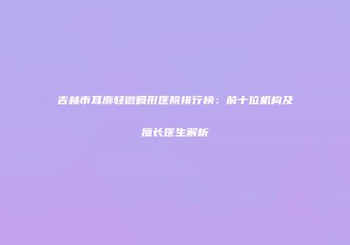 吉林市耳廓轻微畸形医院排行榜：前十位机构及擅长医生解析
