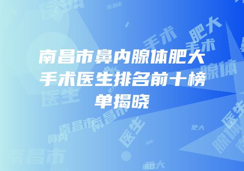 南昌市鼻内腺体肥大手术医生排名前十榜单揭晓