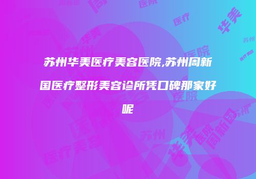 苏州华美医疗美容医院,苏州周新国医疗整形美容诊所凭口碑那家好呢