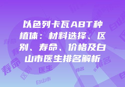 以色列卡瓦ABT种植体：材料选择、区别、寿命、价格及白山市医生排名解析