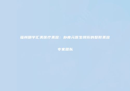 福州明宇汇美医疗美容：朴竟元医生领衔的整形美容专家团队