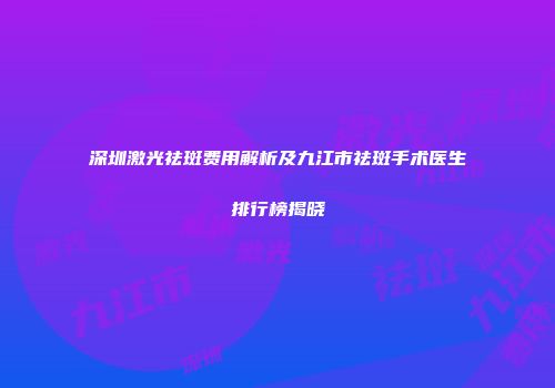 深圳激光祛斑费用解析及九江市祛斑手术医生排行榜揭晓