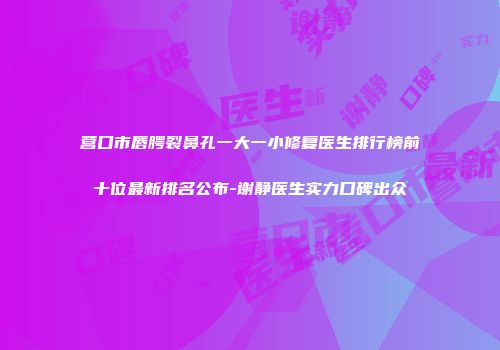 营口市唇腭裂鼻孔一大一小修复医生排行榜前十位最新排名公布-谢静医生实力口碑出众