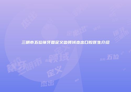 三明市五位镶牙固定义齿领域杰出口腔医生介绍
