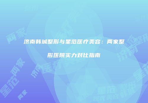 济南韩城整形与星范医疗美容：两家整形医院实力对比指南