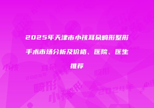 2025年天津市小孩耳朵畸形整形手术市场分析及价格、医院、医生推荐