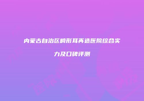 内蒙古自治区畸形耳再造医院综合实力及口碑评测
