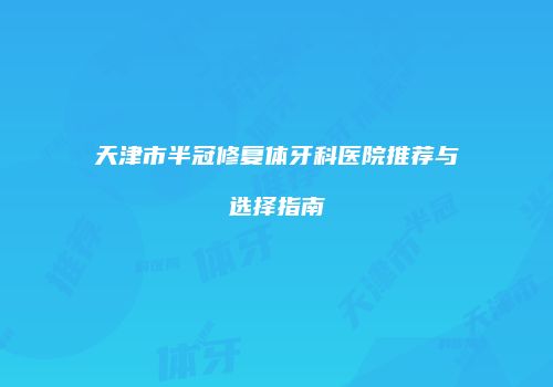 天津市半冠修复体牙科医院推荐与选择指南