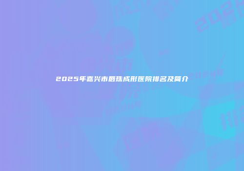 2025年嘉兴市唇珠成形医院排名及简介