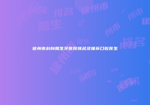 徐州市斜向阻生牙医院排名及推荐口腔医生