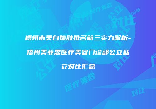 梧州市美白嫩肤排名前三实力解析-梧州美菲思医疗美容门诊部公立私立对比汇总