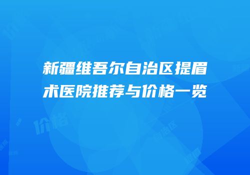 新疆维吾尔自治区提眉术医院推荐与价格一览