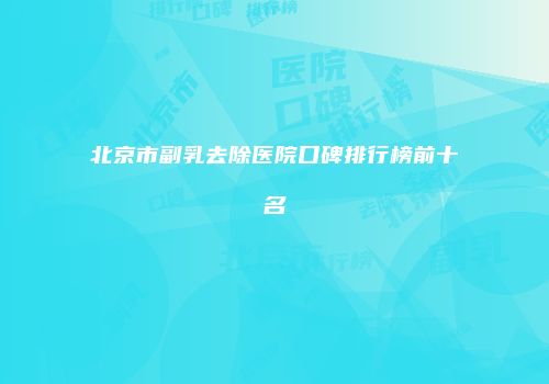 北京市副乳去除医院口碑排行榜前十名