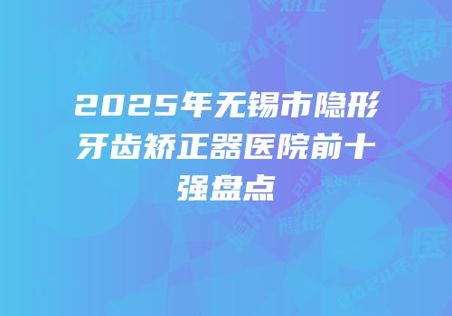 2025年无锡市隐形牙齿矫正器医院前十强盘点