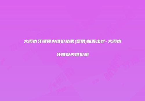 大同市牙槽骨内推价格表(费用)新鲜出炉-大同市牙槽骨内推价格