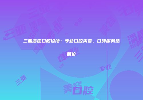 三亚潘崖口腔诊所：专业口腔美容，口碑服务透明价